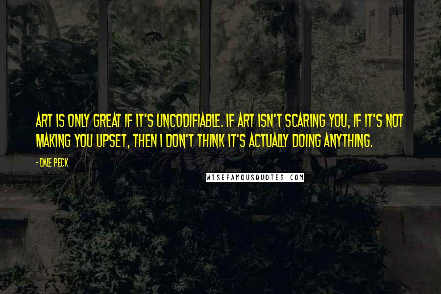 Dale Peck Quotes: Art is only great if it's uncodifiable. If art isn't scaring you, if it's not making you upset, then I don't think it's actually doing anything.