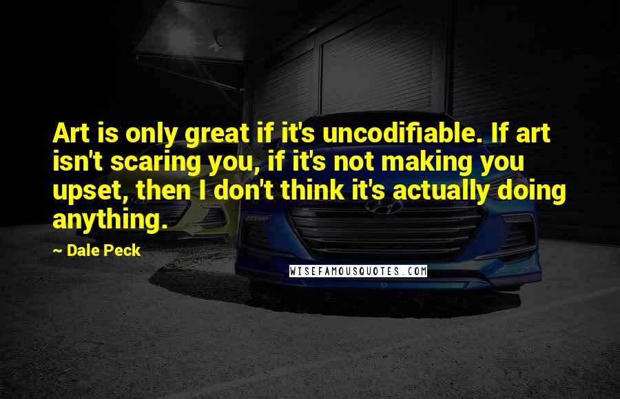 Dale Peck Quotes: Art is only great if it's uncodifiable. If art isn't scaring you, if it's not making you upset, then I don't think it's actually doing anything.