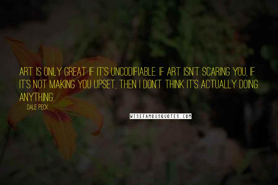 Dale Peck Quotes: Art is only great if it's uncodifiable. If art isn't scaring you, if it's not making you upset, then I don't think it's actually doing anything.