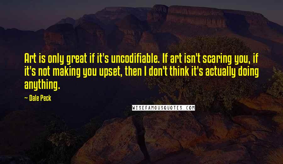 Dale Peck Quotes: Art is only great if it's uncodifiable. If art isn't scaring you, if it's not making you upset, then I don't think it's actually doing anything.