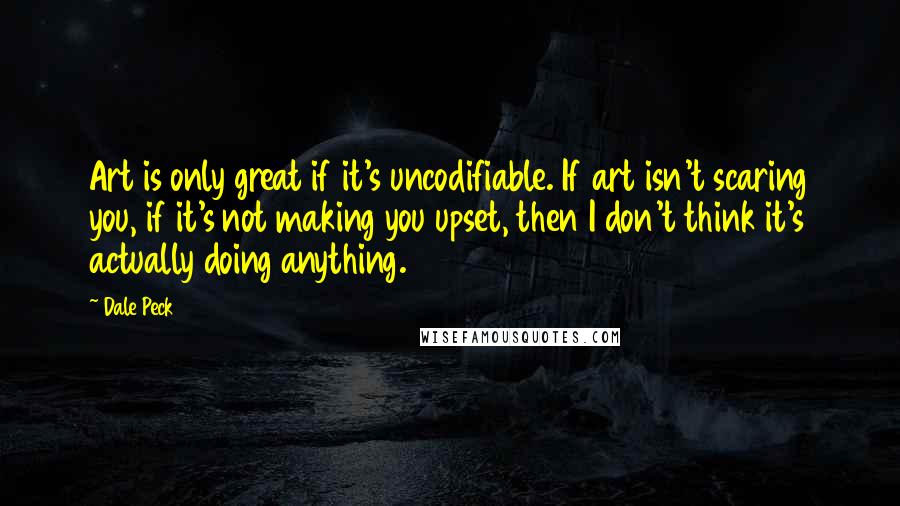 Dale Peck Quotes: Art is only great if it's uncodifiable. If art isn't scaring you, if it's not making you upset, then I don't think it's actually doing anything.