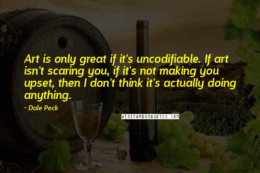 Dale Peck Quotes: Art is only great if it's uncodifiable. If art isn't scaring you, if it's not making you upset, then I don't think it's actually doing anything.