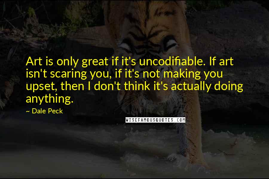 Dale Peck Quotes: Art is only great if it's uncodifiable. If art isn't scaring you, if it's not making you upset, then I don't think it's actually doing anything.