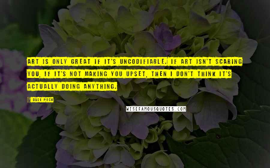 Dale Peck Quotes: Art is only great if it's uncodifiable. If art isn't scaring you, if it's not making you upset, then I don't think it's actually doing anything.