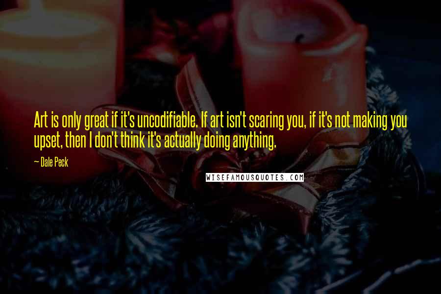 Dale Peck Quotes: Art is only great if it's uncodifiable. If art isn't scaring you, if it's not making you upset, then I don't think it's actually doing anything.