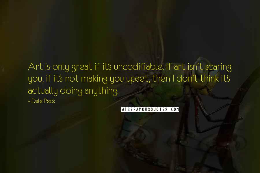 Dale Peck Quotes: Art is only great if it's uncodifiable. If art isn't scaring you, if it's not making you upset, then I don't think it's actually doing anything.