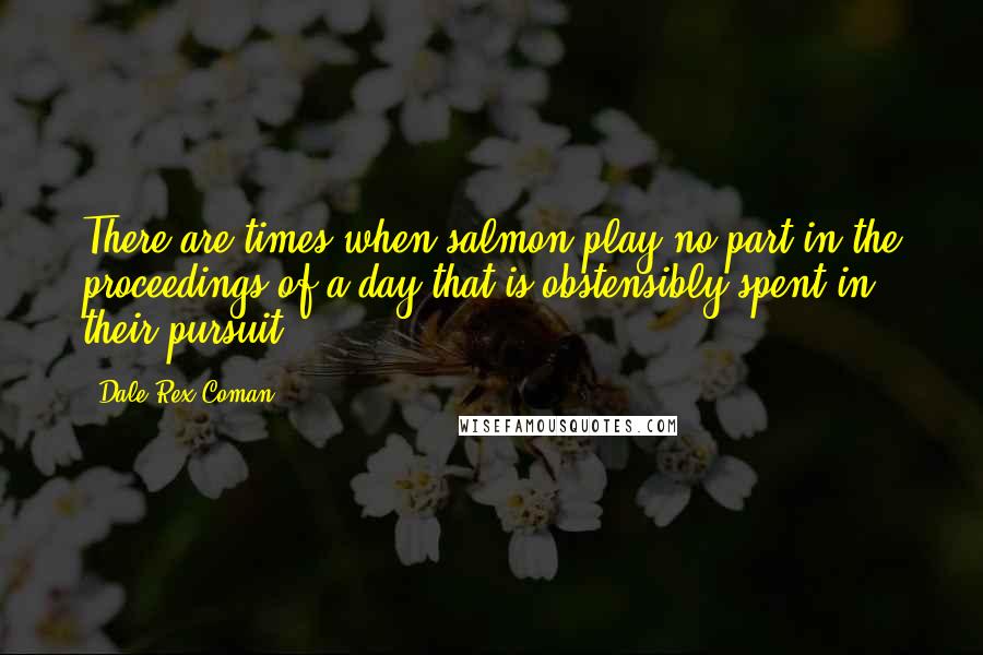 Dale Rex Coman Quotes: There are times when salmon play no part in the proceedings of a day that is obstensibly spent in their pursuit.