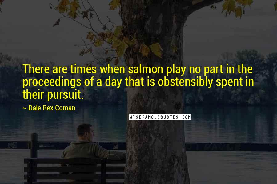 Dale Rex Coman Quotes: There are times when salmon play no part in the proceedings of a day that is obstensibly spent in their pursuit.