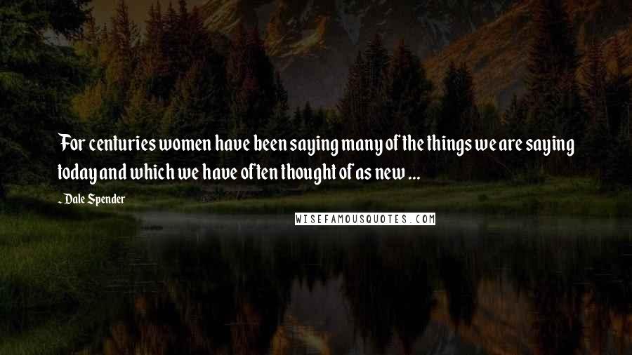 Dale Spender Quotes: For centuries women have been saying many of the things we are saying today and which we have often thought of as new ...