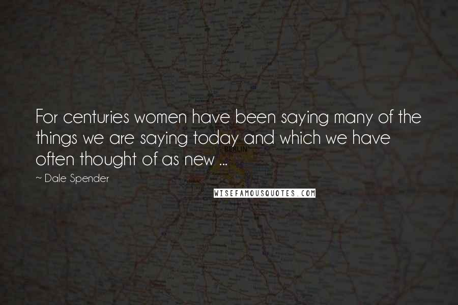 Dale Spender Quotes: For centuries women have been saying many of the things we are saying today and which we have often thought of as new ...