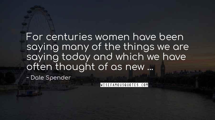 Dale Spender Quotes: For centuries women have been saying many of the things we are saying today and which we have often thought of as new ...