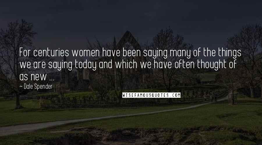 Dale Spender Quotes: For centuries women have been saying many of the things we are saying today and which we have often thought of as new ...