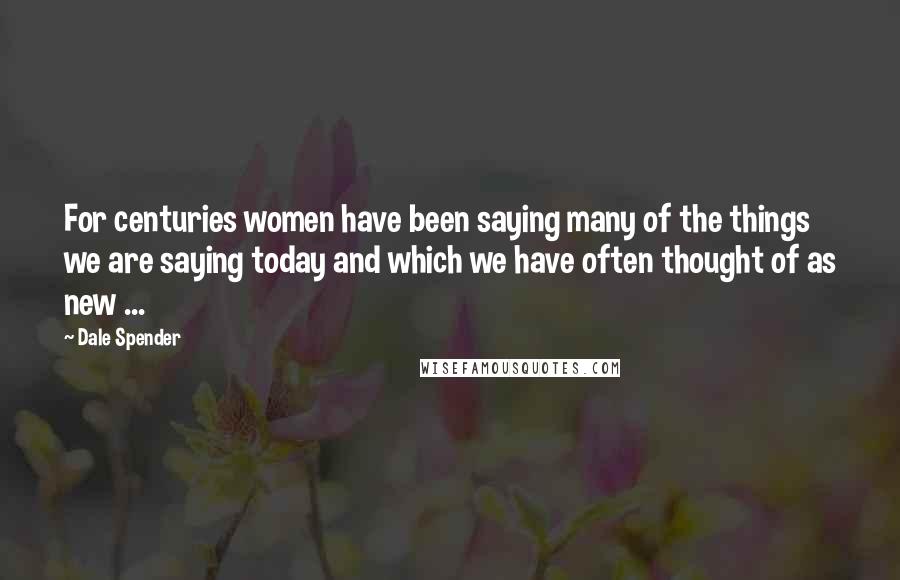 Dale Spender Quotes: For centuries women have been saying many of the things we are saying today and which we have often thought of as new ...