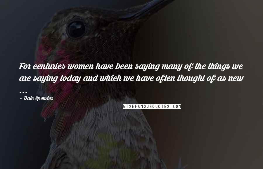 Dale Spender Quotes: For centuries women have been saying many of the things we are saying today and which we have often thought of as new ...