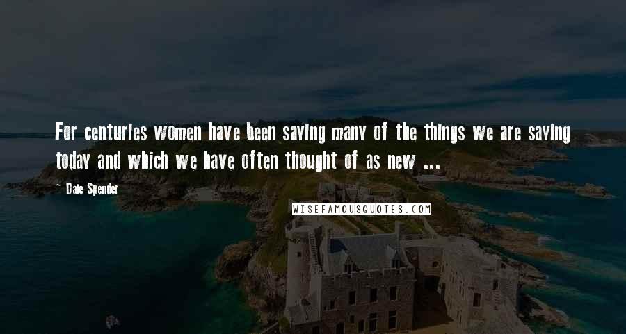 Dale Spender Quotes: For centuries women have been saying many of the things we are saying today and which we have often thought of as new ...