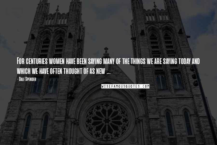 Dale Spender Quotes: For centuries women have been saying many of the things we are saying today and which we have often thought of as new ...