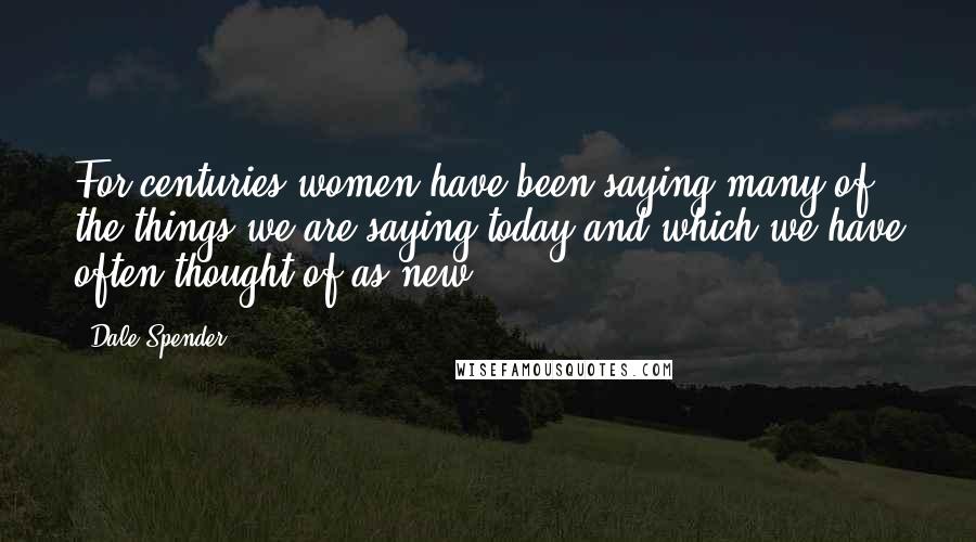 Dale Spender Quotes: For centuries women have been saying many of the things we are saying today and which we have often thought of as new ...