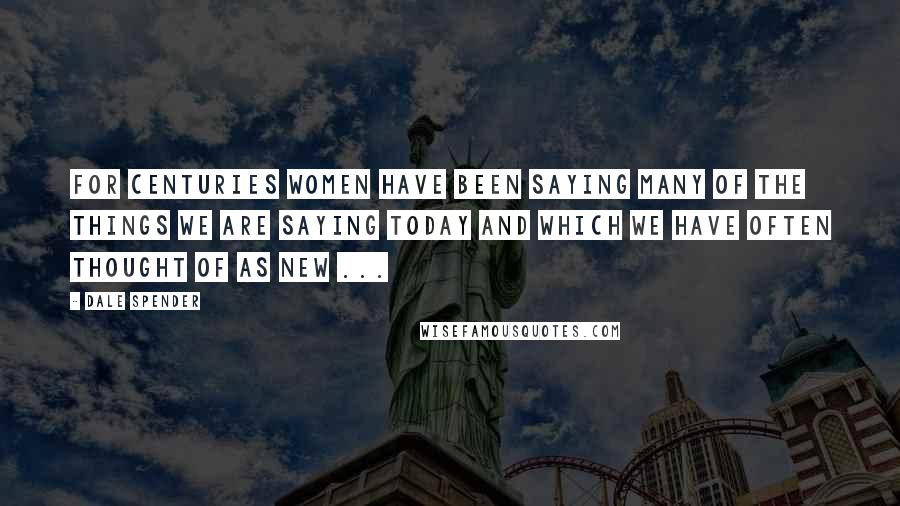 Dale Spender Quotes: For centuries women have been saying many of the things we are saying today and which we have often thought of as new ...