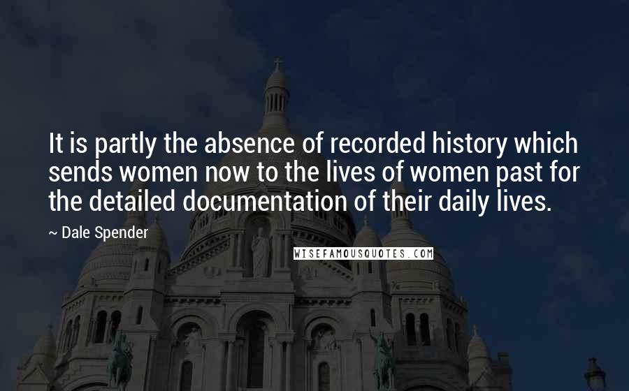 Dale Spender Quotes: It is partly the absence of recorded history which sends women now to the lives of women past for the detailed documentation of their daily lives.