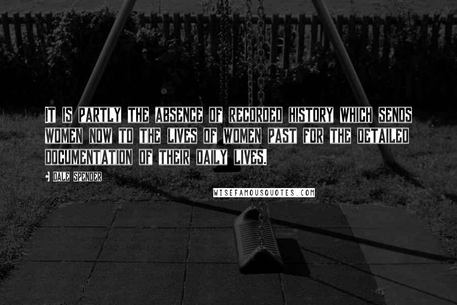 Dale Spender Quotes: It is partly the absence of recorded history which sends women now to the lives of women past for the detailed documentation of their daily lives.