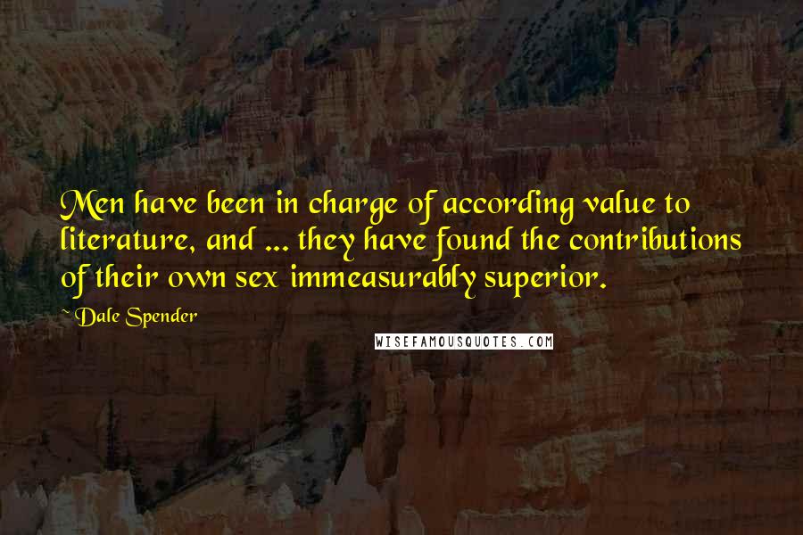 Dale Spender Quotes: Men have been in charge of according value to literature, and ... they have found the contributions of their own sex immeasurably superior.