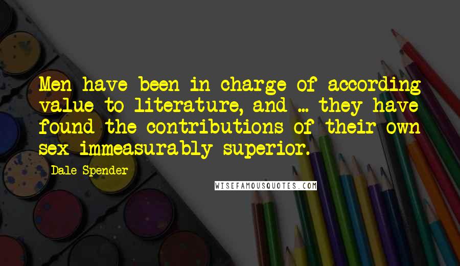 Dale Spender Quotes: Men have been in charge of according value to literature, and ... they have found the contributions of their own sex immeasurably superior.