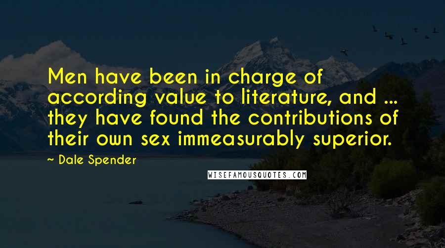 Dale Spender Quotes: Men have been in charge of according value to literature, and ... they have found the contributions of their own sex immeasurably superior.