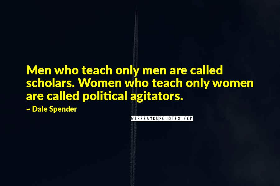 Dale Spender Quotes: Men who teach only men are called scholars. Women who teach only women are called political agitators.