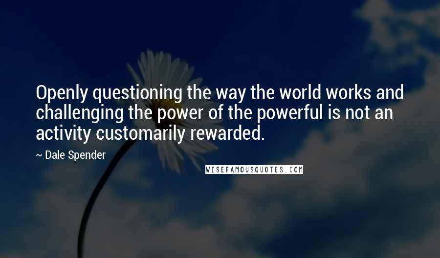 Dale Spender Quotes: Openly questioning the way the world works and challenging the power of the powerful is not an activity customarily rewarded.