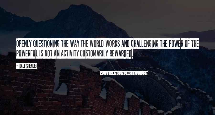 Dale Spender Quotes: Openly questioning the way the world works and challenging the power of the powerful is not an activity customarily rewarded.