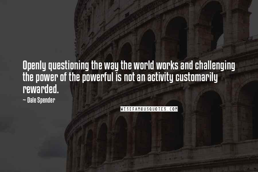 Dale Spender Quotes: Openly questioning the way the world works and challenging the power of the powerful is not an activity customarily rewarded.