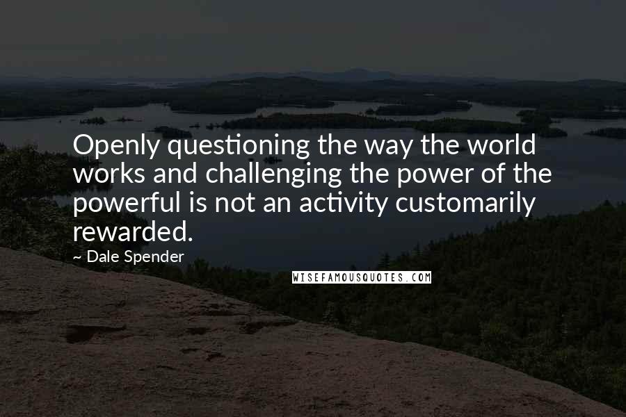 Dale Spender Quotes: Openly questioning the way the world works and challenging the power of the powerful is not an activity customarily rewarded.