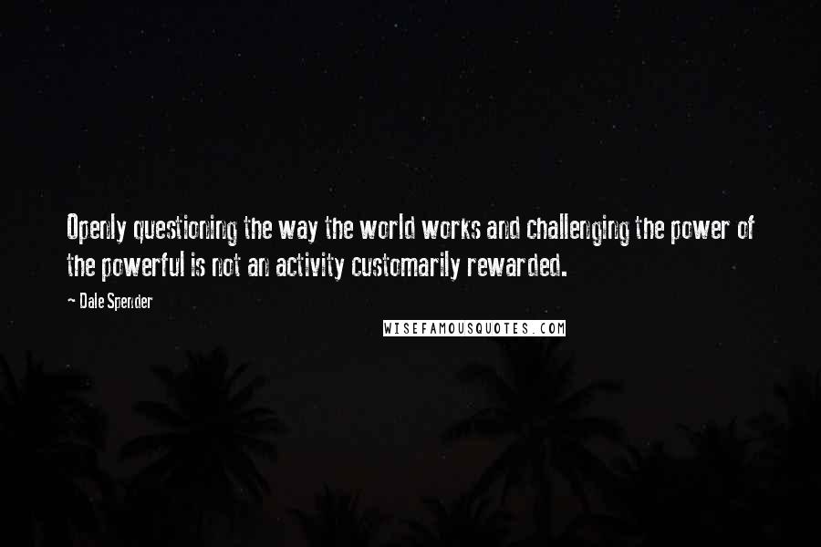 Dale Spender Quotes: Openly questioning the way the world works and challenging the power of the powerful is not an activity customarily rewarded.