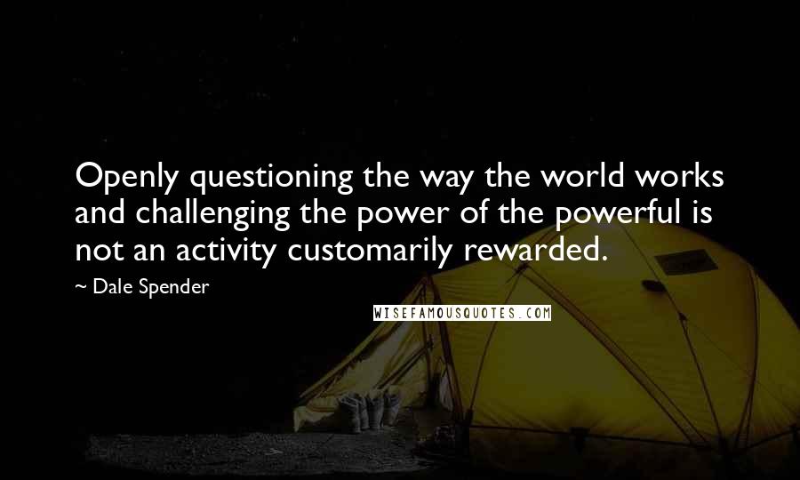 Dale Spender Quotes: Openly questioning the way the world works and challenging the power of the powerful is not an activity customarily rewarded.