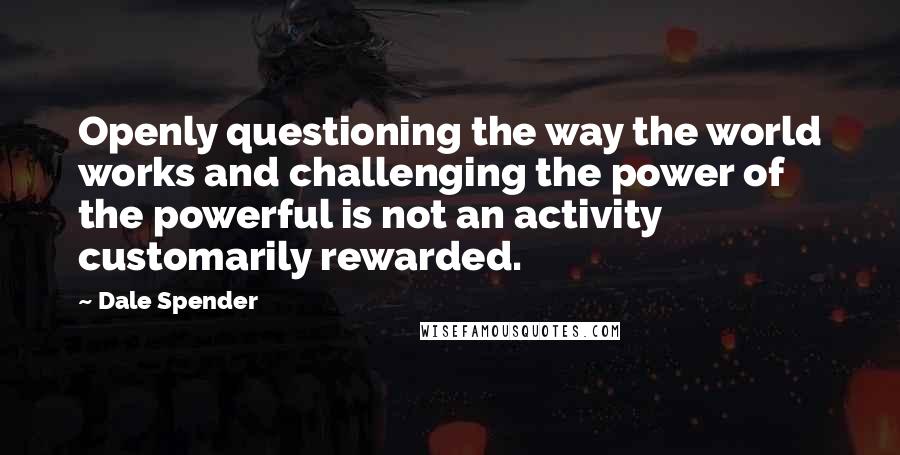 Dale Spender Quotes: Openly questioning the way the world works and challenging the power of the powerful is not an activity customarily rewarded.