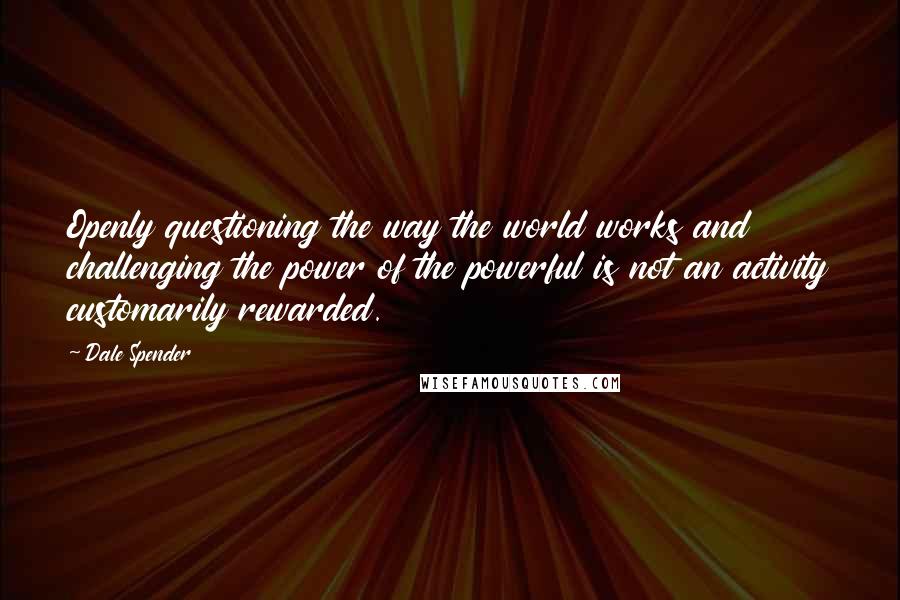 Dale Spender Quotes: Openly questioning the way the world works and challenging the power of the powerful is not an activity customarily rewarded.