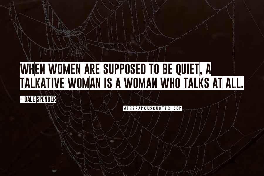 Dale Spender Quotes: When women are supposed to be quiet, a talkative woman is a woman who talks at all.