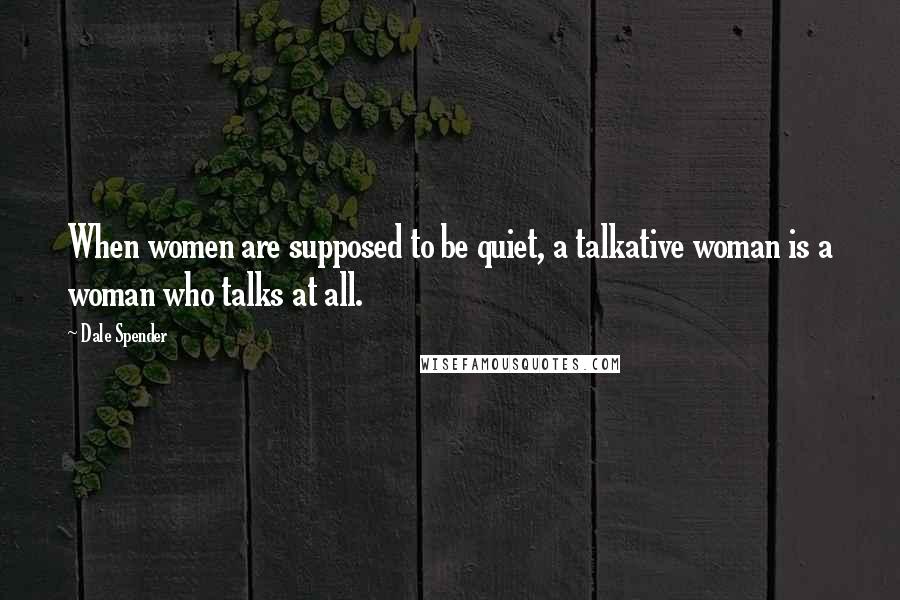 Dale Spender Quotes: When women are supposed to be quiet, a talkative woman is a woman who talks at all.