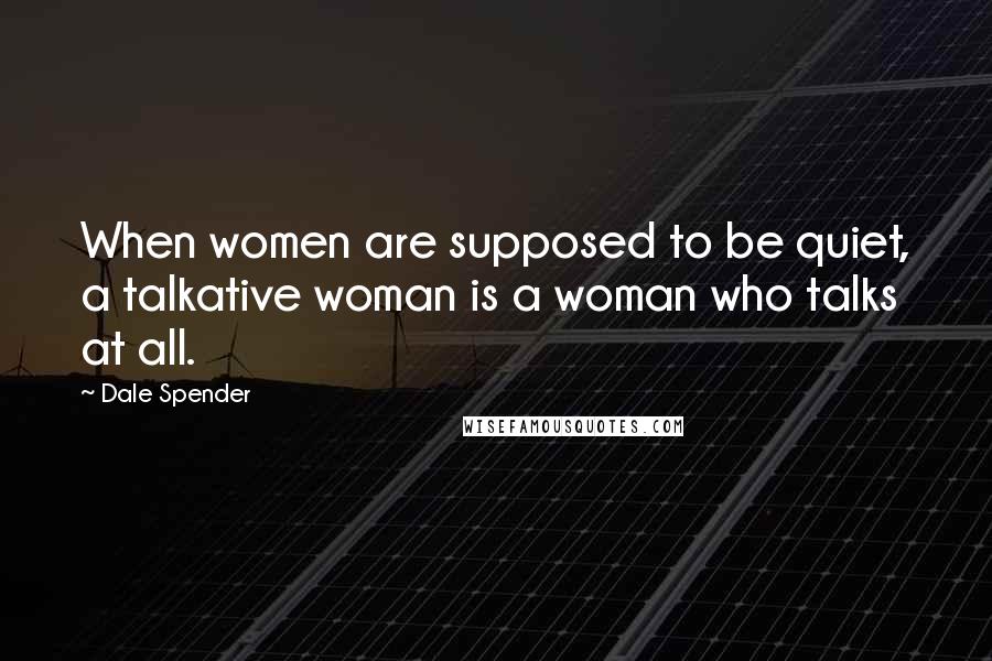 Dale Spender Quotes: When women are supposed to be quiet, a talkative woman is a woman who talks at all.