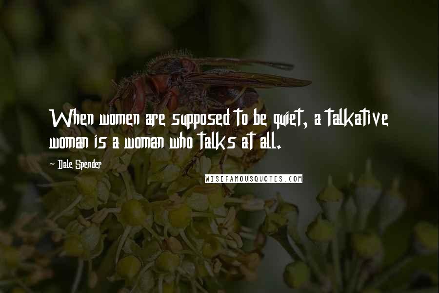 Dale Spender Quotes: When women are supposed to be quiet, a talkative woman is a woman who talks at all.