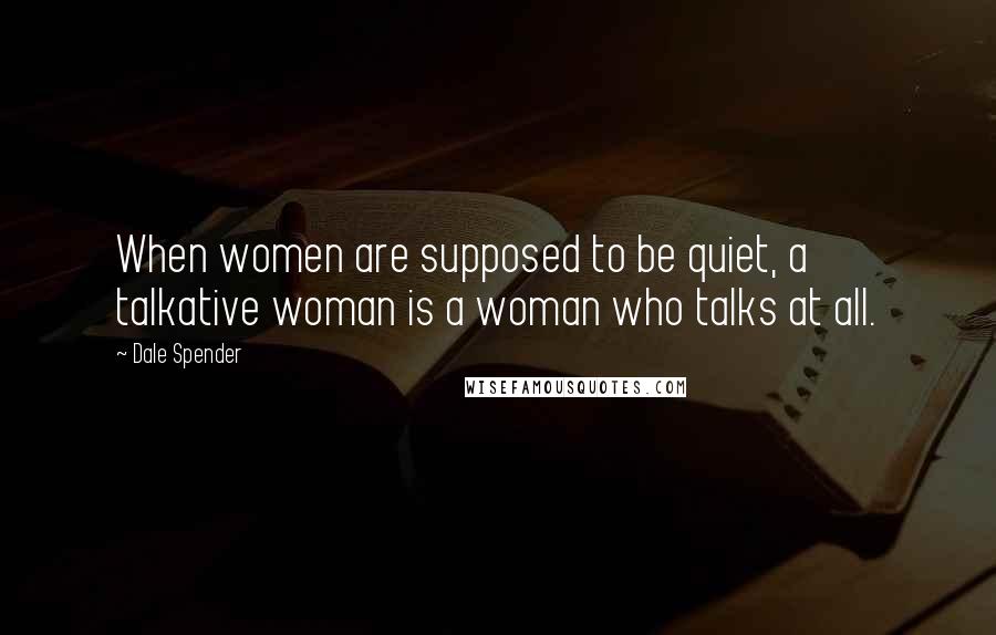 Dale Spender Quotes: When women are supposed to be quiet, a talkative woman is a woman who talks at all.