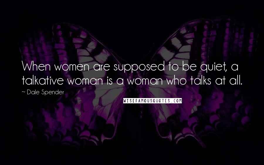 Dale Spender Quotes: When women are supposed to be quiet, a talkative woman is a woman who talks at all.