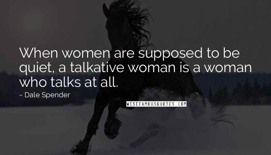 Dale Spender Quotes: When women are supposed to be quiet, a talkative woman is a woman who talks at all.