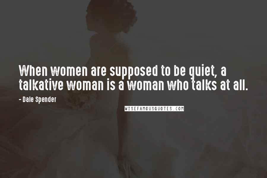 Dale Spender Quotes: When women are supposed to be quiet, a talkative woman is a woman who talks at all.