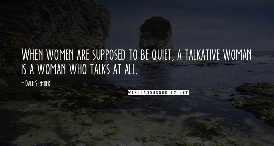 Dale Spender Quotes: When women are supposed to be quiet, a talkative woman is a woman who talks at all.