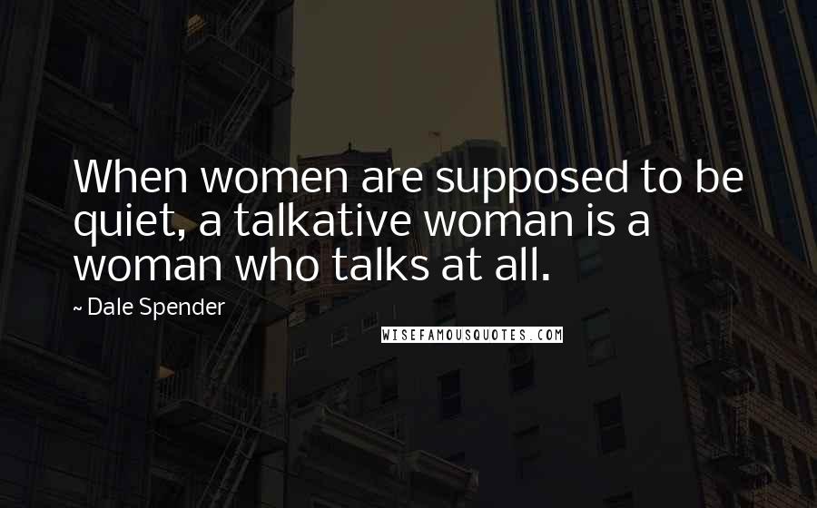 Dale Spender Quotes: When women are supposed to be quiet, a talkative woman is a woman who talks at all.