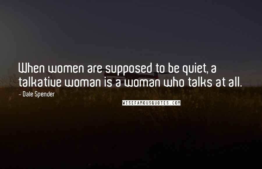 Dale Spender Quotes: When women are supposed to be quiet, a talkative woman is a woman who talks at all.