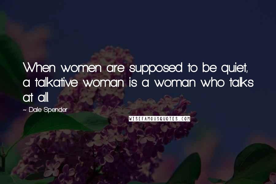 Dale Spender Quotes: When women are supposed to be quiet, a talkative woman is a woman who talks at all.