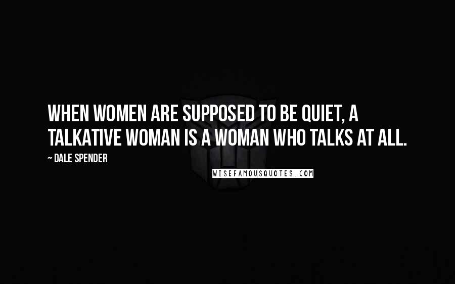 Dale Spender Quotes: When women are supposed to be quiet, a talkative woman is a woman who talks at all.