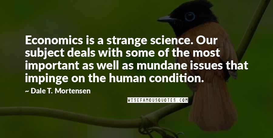 Dale T. Mortensen Quotes: Economics is a strange science. Our subject deals with some of the most important as well as mundane issues that impinge on the human condition.